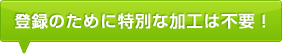 登録のために特別な加工は不要！